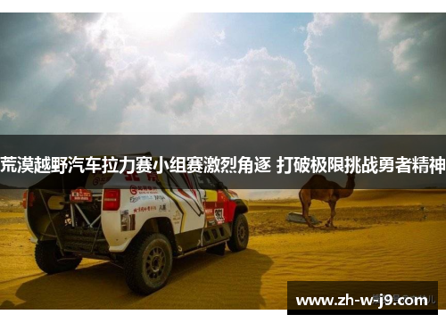 荒漠越野汽车拉力赛小组赛激烈角逐 打破极限挑战勇者精神 荒漠越野汽车拉力赛小组赛激烈角逐 打破极限挑战勇者精神