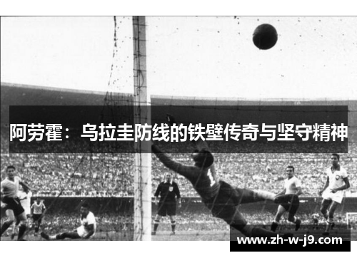 阿劳霍:乌拉圭防线的铁壁传奇与坚守精神 阿劳霍:乌拉圭防线的铁壁传奇与坚守精神