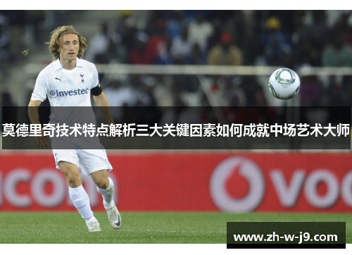 莫德里奇技术特点解析三大关键因素如何成就中场艺术大师