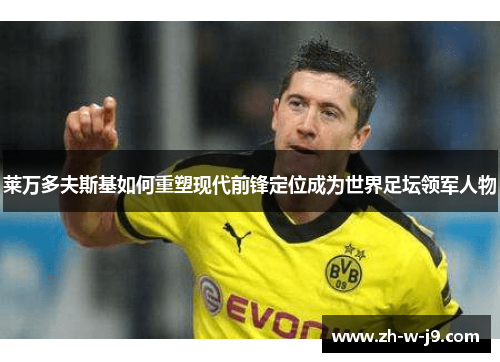 莱万多夫斯基如何重塑现代前锋定位成为世界足坛领军人物