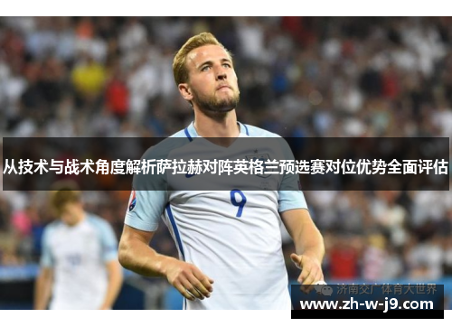 从技术与战术角度解析萨拉赫对阵英格兰预选赛对位优势全面评估