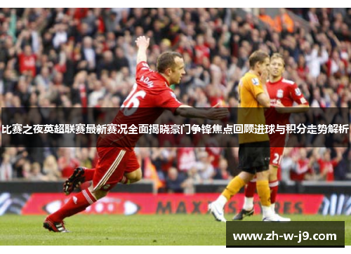 比赛之夜英超联赛最新赛况全面揭晓豪门争锋焦点回顾进球与积分走势解析