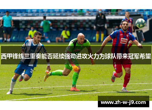 西甲锋线三重奏能否延续强劲进攻火力为球队带来冠军希望