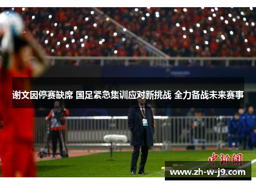 谢文因停赛缺席 国足紧急集训应对新挑战 全力备战未来赛事