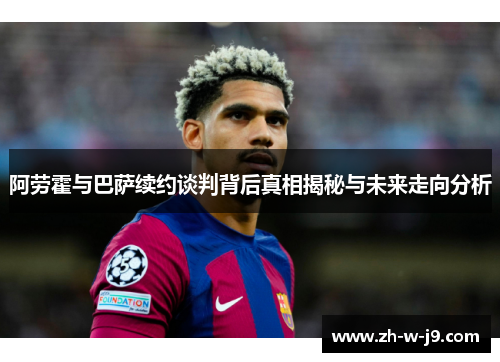 阿劳霍与巴萨续约谈判背后真相揭秘与未来走向分析