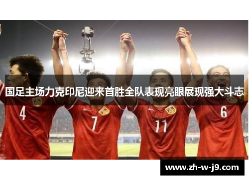 国足主场力克印尼迎来首胜全队表现亮眼展现强大斗志